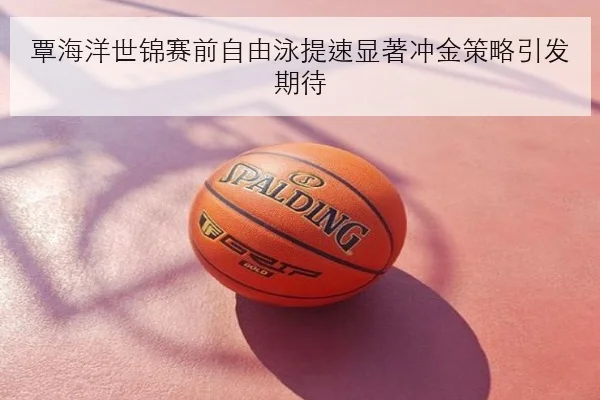 覃海洋世锦赛前自由泳提速显著冲金策略引发期待